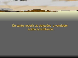 De tanto repetir as objeções  o vendedor acaba acreditando. 