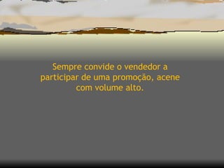 Sempre convide o vendedor a participar de uma promoção, acene com volume alto. 