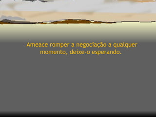 Ameace romper a negociação a qualquer momento, deixe-o esperando.  
