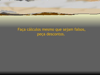 Faça cálculos mesmo que sejam falsos, peça descontos.  