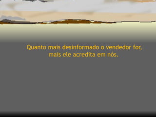 Quanto mais desinformado o vendedor for, mais ele acredita em nós.  