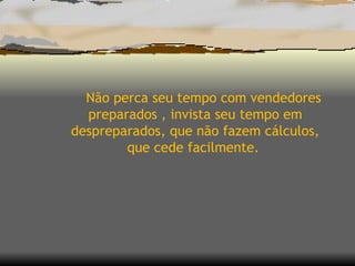 Não perca seu tempo com vendedores preparados , invista seu tempo em despreparados, que não fazem cálculos, que cede facilmente.  