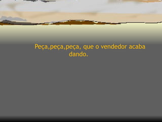 Peça,peça,peça, que o vendedor acaba dando.  