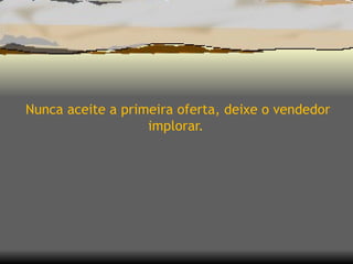 Nunca aceite a primeira oferta, deixe o vendedor implorar.  