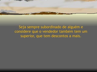Seja sempre subordinado de alguém e considere que o vendedor também tem um superior, que tem descontos a mais. 