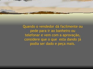Quando o vendedor dá facilmente ou pede para ir ao banheiro ou telefonar e vem com a aprovação, considere que o que  esta dando já podia ser dado e peça mais. 