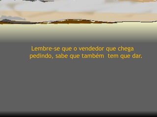 Lembre-se que o vendedor que chega pedindo, sabe que também  tem que dar.  