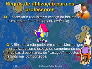 Regras de utilização para os professores    É necessário requisitar o espaço da biblioteca escolar com 24 horas de antecedência;        A Biblioteca não pode, em circunstância alguma, ser utilizada como espaço de cumprimento de medidas disciplinares, de “castigos” impostos aos alunos mal comportados. 19-01-11 Professora: Polete Carvalho 