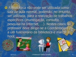    A Biblioteca não pode ser utilizada como sala de aula normal, podendo, no entanto, ser utilizada, para a realização de trabalhos específicos (investigação, consulta, pesquisa na Internet, …). Nestes casos, o professor deve dirigir-se a Coordenadora ou a um funcionário da biblioteca e marcar a hora; 19-01-11 Professora: Polete Carvalho 