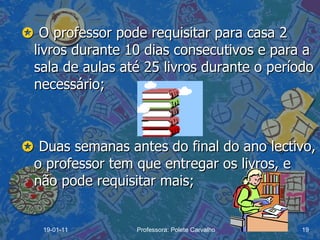    O professor pode requisitar para casa 2 livros durante 10 dias consecutivos e para a sala de aulas até 25 livros durante o período necessário;    Duas semanas antes do final do ano lectivo, o professor tem que entregar os livros, e não pode requisitar mais; 19-01-11 Professora: Polete Carvalho 