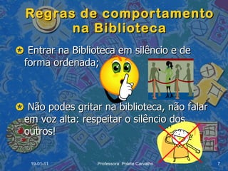 Regras de comportamento na Biblioteca    Entrar na Biblioteca em silêncio e de forma ordenada;    Não podes gritar na biblioteca, não falar em voz alta: respeitar o silêncio dos outros!  19-01-11 Professora: Polete Carvalho 