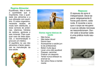 Regime Alimentar
Equilibrado. Não é tanto                                                 Repouso
a quantidade que é                                              O repouso do sono é
importante, mas a quali-
                                                                indispensável. Deve-se
dade dos alimentos e a
sua utilização com equilí-                                      parar religiosamente 8
brio. O nosso organismo,                                        horas para dormir, cada
necessita receber, de                                           noite. É durante o sono
modo bem distribuído, a                                         que o corpo se recupera
dose correcta de proteí-                                        e que as células nervosas
nas, vitaminas, hidratos                                        se reacondicionam. Dor-
de carbono, gorduras e           Outras regras básicas de       mir cedo e levantar cedo
sais minerais. Para qual-                 saúde                 é uma prática muito sau-
quer caso de dieta espe-          Não fumar,
cial, a recomendação é
                             
                                                                dável.
                                 Não beber álcool
procurar um médico.              Dormir bem
O equilíbrio no uso dos          Acompanhar a saúde jun-
alimentos é factor essen-         to de profissionais
cial na manutenção da            Beber muita água
boa saúde.                       Levar uma vida saudável
                                 Passear, caminhar
                                 Praticar um desporto
                                 Tentar nunca stressar ou
                                  enervar-se
                                 Ser activo física e mental-
                                  mente
 