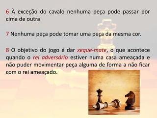 6 À exceção do cavalo nenhuma peça pode passar por
cima de outra
7 Nenhuma peça pode tomar uma peça da mesma cor.
8 O objetivo do jogo é dar xeque-mate, o que acontece
quando o rei adversário estiver numa casa ameaçada e
não puder movimentar peça alguma de forma a não ficar
com o rei ameaçado.
 