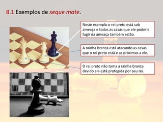 8.1 Exemplos de xeque mate.
Neste exemplo o rei preto está sob
ameaça e todas as casas que ele poderia
fugir da ameaça também estão.
A rainha branca está atacando as casas
que o rei preto está e as próximas a ele.
O rei preto não toma a rainha branca
devido ela está protegida por seu rei.
 