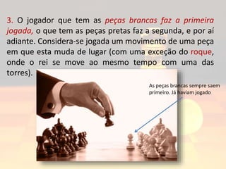 3. O jogador que tem as peças brancas faz a primeira
jogada, o que tem as peças pretas faz a segunda, e por aí
adiante. Considera-se jogada um movimento de uma peça
em que esta muda de lugar (com uma exceção do roque,
onde o rei se move ao mesmo tempo com uma das
torres).
As peças brancas sempre saem
primeiro. Já haviam jogado
 