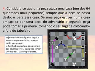 4. Considera-se que uma peça ataca uma casa (um dos 64
quadrados mais pequenos) sempre que a peça se possa
deslocar para essa casa. Se uma peça estiver numa casa
ameaçada por uma peça do adversário a segunda peça
pode tomar a primeira, tomando o seu lugar e colocando-
a fora do tabuleiro.
Veja exemplos de algumas peças e
as cores representam as casa que
estão sob ataque.
a Rainha Branca ataca qualquer um
dos cavalos pretos, logo pode tomar
um dos dois. E assim por diante.
 