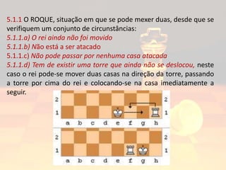 5.1.1 O ROQUE, situação em que se pode mexer duas, desde que se
verifiquem um conjunto de circunstâncias:
5.1.1.a) O rei ainda não foi movido
5.1.1.b) Não está a ser atacado
5.1.1.c) Não pode passar por nenhuma casa atacada
5.1.1.d) Tem de existir uma torre que ainda não se deslocou, neste
caso o rei pode-se mover duas casas na direção da torre, passando
a torre por cima do rei e colocando-se na casa imediatamente a
seguir.
 