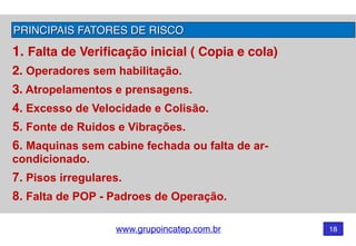 www.grupoincatep.com.br 18
PRINCIPAIS FATORES DE RISCO
1. Falta de Verificação inicial ( Copia e cola)
2. Operadores sem habilitação.
3. Atropelamentos e prensagens.
4. Excesso de Velocidade e Colisão.
5. Fonte de Ruidos e Vibrações.
6. Maquinas sem cabine fechada ou falta de ar-
condicionado.
7. Pisos irregulares.
8. Falta de POP - Padroes de Operação.
 