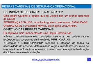 www.grupoincatep.com.br 7
DEFINIÇÃO DE REGRA CARDINAL INCATEP
Uma Regra Cardinal é aquela que se violada têm um grande potencial
de causar :
SEGURANÇA E SAÚDE : uma lesão grave ou até mesmo FATALIDADE.
OPERACIONAL : uma perda MPH ou até mesmo uma AVARIA.
OBJETIVO DAS REGRAS CARDINAIS
Os objetivos mais importantes de uma Regra Cardinal são:
✓Evitar comportamento e/ou condições inseguros que podem causar
lesões/perdas severas ou diminuição de MPH / AVARIAS.
✓Reforçar a DISCIPLINA/POP, focando a atenção de todos na
necessidade de observar determinadas regras importantes por meio de
informação e motivação adequados, assim como pela aplicação de ação
disciplinar em caso de violação.
REGRAS CARDINAIS DE SEGURANÇA OPERACIONAL.
 