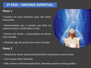 2ª FASE – SINTONIA ESPIRITUAL
Passo 1
• Escolha um local tranquilo, para não haver
incomodos.
• Recomendado que o contato seja feito no
mesmo horário e local todos os dias.
• Termos em mente a necessidade de treinar
essa conexão.
• Devemos agir de acordo com nossa intuição.
Passo 2
• Respiramos várias vezes profundamente e acalmamos nossa mente.
• Com nossos olhos fechados.
• Não criemos nenhuma expectativa, deixamos apenas sermos guiados.
 