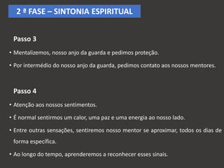 Passo 3
• Mentalizemos, nosso anjo da guarda e pedimos proteção.
• Por intermédio do nosso anjo da guarda, pedimos contato aos nossos mentores.
Passo 4
• Atenção aos nossos sentimentos.
• É normal sentirmos um calor, uma paz e uma energia ao nosso lado.
• Entre outras sensações, sentiremos nosso mentor se aproximar, todos os dias de
forma específica.
• Ao longo do tempo, aprenderemos a reconhecer esses sinais.
2 ª FASE – SINTONIA ESPIRITUAL
 