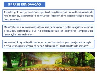 Tocados pelo nosso protetor espiritual nos dispomos ao melhoramento de
nós mesmos, aspiramos a renovação interior com exteriorização dessas
boas mudança.
5ª FASE RENOVAÇÃO
Manifesta-se em nosso espírito o arrependimento pelas reações violentas
e deslizes cometidos, que na realidade são os primeiros lampejos da
renovação que se inicia.
Vemos então quanto distantes estamos das metas que desejamos atingir.
Nessa situação vigiemos para não adquirimos, sentimentos depressivos.
 