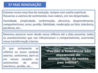 Estamos numa nova fase de evolução, sempre com auxilio espiritual.
Passamos a vivência de sentimentos mais nobres, em nos despertados.
Humildade, simplicidade, conformação, altruísmo, desprendimento,
companheirismo, amor, perdão, fidelidade, moderação ao falar, tolerância,
paciência, etc...
5ª FASE RENOVAÇÃO
Devemos procurar rever desde nossa infância até a data presente, todos
os acontecimentos que nos influenciaram o comportamento, ocorrendo
nossa transformação interior.
O que certamente se
refletirá na nossa conduta
exterior, sentiremos abrir-se
em nossos corações os
sentimentos de amor,
tolerância, perdão, etc...
 
