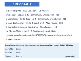 BIBLIOGRAFIA
Iniciação Espírita – Pág. 193 a 196 – Ed. Aliança
Emmanuel – Cap. 35 e 36 – Emmanuel / Chico Xavier – FEB
O Consolador – Parte II cap. 1 a 4 – Emmanuel / Chico Xavier – FEB
O Livro dos Espíritos – Parte III cap. 1 a 12 – Allan Kardec – FEB
O Evangelho Segundo o Espiritismo – Allan Kardec – FEB
No Mundo Maior - cap. 3 - A Casa Mental - André Luiz
http://www.velaepavio.com/2013/09/06/56-perguntas-de-auto-analise/
Imagens internet
Participaram da preparação e apresentação dessa aula os alunos da EAE 53º CECC
Anilvaldo - Clarice
Gilberto - Ildeu
Simone - Patricia 08/07/2021
 