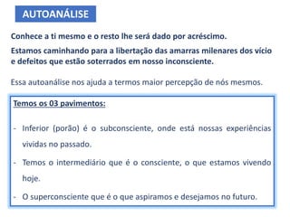 Conhece a ti mesmo e o resto lhe será dado por acréscimo.
Estamos caminhando para a libertação das amarras milenares dos vício
e defeitos que estão soterrados em nosso inconsciente.
AUTOANÁLISE
Essa autoanálise nos ajuda a termos maior percepção de nós mesmos.
Temos os 03 pavimentos:
- Inferior (porão) é o subconsciente, onde está nossas experiências
vividas no passado.
- Temos o intermediário que é o consciente, o que estamos vivendo
hoje.
- O superconsciente que é o que aspiramos e desejamos no futuro.
 