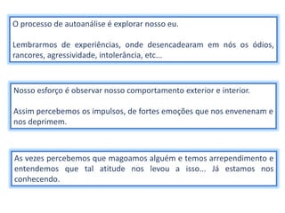 O processo de autoanálise é explorar nosso eu.
Lembrarmos de experiências, onde desencadearam em nós os ódios,
rancores, agressividade, intolerância, etc...
Nosso esforço é observar nosso comportamento exterior e interior.
Assim percebemos os impulsos, de fortes emoções que nos envenenam e
nos deprimem.
As vezes percebemos que magoamos alguém e temos arrependimento e
entendemos que tal atitude nos levou a isso... Já estamos nos
conhecendo.
 