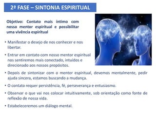 Objetivo: Contato mais íntimo com
nosso mentor espiritual e possibilitar
uma vivência espiritual
• Manifestar o desejo de nos conhecer e nos
libertar.
• Entrar em contato com nosso mentor espiritual
nos sentiremos mais conectado, intuídos e
direcionado aos nossos propósitos.
• Depois de sintonizar com o mentor espiritual, devemos mentalmente, pedir
ajuda sincera, estamos buscando a mudança.
• O contato requer persistência, fé, perseverança e entusiasmo.
• Observar o que vai nos colocar intuitivamente, sob orientação como fonte de
reflexão de nossa vida.
• Estabeleceremos um diálogo mental.
2ª FASE – SINTONIA ESPIRITUAL
 