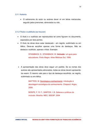 10
UUNNIIMMEESS VVIIRRTTUUAALL RREEGGRRAASS DDAA AABBNNTT PPAARRAA FFOORRMMAATTAAÇÇÃÃOO DDEE TTRRAABBAALLHHOOSS AACCAADDÊÊMMIICCOOSS
2.1.1 Autoria
 O sobrenome do autor ou autores dever vir em letras maiúsculas,
seguido pelos prenomes, abreviados ou não.
2.1.2 Título e subtítulo (se houver)
 O título e o subtítulo ser reproduzidos tal como figuram no documento,
separados por dois-pontos.
 O título da obras deve estar destacado - em negrito, sublinhado ou em
itálico. Deve-se escolher apenas uma forma de destaque. Não se
destaca o subtítulo, apenas o título. Exemplo:
STAINBACK, S.; STAINBACK, W. Inclusão: um guia para
educadores. Porto Alegre: Artes Médicas Sul, 1999.
 A apresentação das obras deve seguir um padrão. Se os nomes dos
autores são apresentados abreviados, todas as obras devem apresentá-
los assim. O mesmo vale para o tipo de destaque escolhido, se negrito,
sublinhado ou em itálico.
MATTEDI, M. Sociologia e conhecimento: introdução à
abordagem sociológica do conhecimento. Chapecó: Argos,
2006.
MONTE, F. R. F.; SANTOS, I. B. Saberes e práticas da
inclusão. Brasília: MEC, SEESP, 2004
 