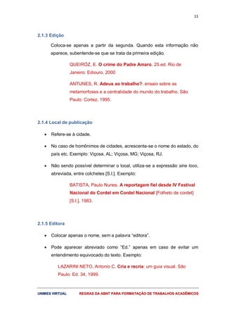 11
UUNNIIMMEESS VVIIRRTTUUAALL RREEGGRRAASS DDAA AABBNNTT PPAARRAA FFOORRMMAATTAAÇÇÃÃOO DDEE TTRRAABBAALLHHOOSS AACCAADDÊÊMMIICCOOSS
2.1.3 Edição
Coloca-se apenas a partir da segunda. Quando esta informação não
aparece, subentende-se que se trata da primeira edição.
QUEIRÓZ, E. O crime do Padre Amaro. 25.ed. Rio de
Janeiro: Ediouro, 2000
ANTUNES, R. Adeus ao trabalho?: ensaio sobre as
metamorfoses e a centralidade do mundo do trabalho. São
Paulo: Cortez, 1995.
2.1.4 Local de publicação
 Refere-se à cidade.
 No caso de homônimos de cidades, acrescenta-se o nome do estado, do
país etc. Exemplo: Viçosa, AL; Viçosa, MG; Viçosa, RJ.
 Não sendo possível determinar o local, utiliza-se a expressão sine loco,
abreviada, entre colchetes [S.l.]. Exemplo:
BATISTA, Paulo Nunes. A reportagem fiel desde IV Festival
Nacional do Cordel em Cordel Nacional [Folheto de cordel]
[S.l.], 1983.
2.1.5 Editora
 Colocar apenas o nome, sem a palavra “editora”.
 Pode aparecer abreviado como “Ed.” apenas em caso de evitar um
entendimento equivocado do texto. Exemplo:
LAZARINI NETO, Antonio C. Cria e recria: um guia visual. São
Paulo: Ed. 34, 1999.
 
