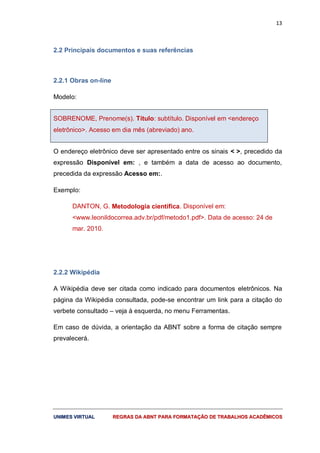 13
UUNNIIMMEESS VVIIRRTTUUAALL RREEGGRRAASS DDAA AABBNNTT PPAARRAA FFOORRMMAATTAAÇÇÃÃOO DDEE TTRRAABBAALLHHOOSS AACCAADDÊÊMMIICCOOSS
2.2 Principais documentos e suas referências
2.2.1 Obras on-line
Modelo:
SOBRENOME, Prenome(s). Título: subtítulo. Disponível em <endereço
eletrônico>. Acesso em dia mês (abreviado) ano.
O endereço eletrônico deve ser apresentado entre os sinais < >, precedido da
expressão Disponível em: , e também a data de acesso ao documento,
precedida da expressão Acesso em:.
Exemplo:
DANTON, G. Metodologia científica. Disponível em:
<www.leonildocorrea.adv.br/pdf/metodo1.pdf>. Data de acesso: 24 de
mar. 2010.
2.2.2 Wikipédia
A Wikipédia deve ser citada como indicado para documentos eletrônicos. Na
página da Wikipédia consultada, pode-se encontrar um link para a citação do
verbete consultado – veja à esquerda, no menu Ferramentas.
Em caso de dúvida, a orientação da ABNT sobre a forma de citação sempre
prevalecerá.
 