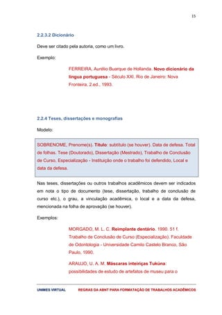 15
UUNNIIMMEESS VVIIRRTTUUAALL RREEGGRRAASS DDAA AABBNNTT PPAARRAA FFOORRMMAATTAAÇÇÃÃOO DDEE TTRRAABBAALLHHOOSS AACCAADDÊÊMMIICCOOSS
2.2.3.2 Dicionário
Deve ser citado pela autoria, como um livro.
Exemplo:
FERREIRA, Aurélio Buarque de Hollanda. Novo dicionário da
língua portuguesa - Século XXI. Rio de Janeiro: Nova
Fronteira, 2.ed., 1993.
2.2.4 Teses, dissertações e monografias
Modelo:
SOBRENOME, Prenome(s). Título: subtítulo (se houver). Data de defesa. Total
de folhas. Tese (Doutorado), Dissertação (Mestrado), Trabalho de Conclusão
de Curso, Especialização - Instituição onde o trabalho foi defendido, Local e
data da defesa.
Nas teses, dissertações ou outros trabalhos acadêmicos devem ser indicados
em nota o tipo de documento (tese, dissertação, trabalho de conclusão de
curso etc.), o grau, a vinculação acadêmica, o local e a data da defesa,
mencionada na folha de aprovação (se houver).
Exemplos:
MORGADO, M. L. C. Reimplante dentário. 1990. 51 f.
Trabalho de Conclusão de Curso (Especialização). Faculdade
de Odontologia - Universidade Camilo Castelo Branco, São
Paulo, 1990.
ARAUJO, U. A. M. Máscaras inteiriças Tukúna:
possibilidades de estudo de artefatos de museu para o
 