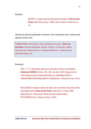 17
UUNNIIMMEESS VVIIRRTTUUAALL RREEGGRRAASS DDAA AABBNNTT PPAARRAA FFOORRMMAATTAAÇÇÃÃOO DDEE TTRRAABBAALLHHOOSS AACCAADDÊÊMMIICCOOSS
Exemplo:
NAVES, P. Lagos andinos dão banho de beleza. Folha de São
Paulo, São Paulo, 28 jun. 1999. Folha Turismo, Caderno 8, p.
13.
Quando se trata de publicação na internet, não é necessário citar o número das
páginas inicial e final.
SOBRENOME, Prenome(s). Título: subtítulo (se houver). Nome do
periódico, local de publicação, volume, número ou fascículo, mês(s)
abreviado ano. Disponível em < endereço eletrônico>. Acesso em dia
mês (abreviado) ano.
Exemplos:
ECA, T. T. P. Educação através da arte para um futuro sustentável.
Cadernos CEDES [online]. v.30, n.80, jan./abr. 2010. Disponível em
<http://www.scielo.br/scielo.php?script=sci_arttext&pid=S0101-
32622010000100001&lng=pt&nrm=iso&tlng=pt>. Acesso em 5 jun. 2010.
INCLUSÃO na escola é abaixo da ideal, diz movimento. Sucursal do Rio,
reportagem local. Folha de São Paulo. São Paulo, 10 dez. 2009.
Disponível em < http://www1.folha.uol.com.br/fsp/cotidian/
ff1012200907.htm>. Acesso em 5 jun. 2010.
 