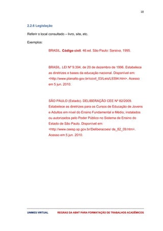 18
UUNNIIMMEESS VVIIRRTTUUAALL RREEGGRRAASS DDAA AABBNNTT PPAARRAA FFOORRMMAATTAAÇÇÃÃOO DDEE TTRRAABBAALLHHOOSS AACCAADDÊÊMMIICCOOSS
2.2.6 Legislação
Referir o local consultado – livro, site, etc.
Exemplos:
BRASIL. Código civil. 46.ed. São Paulo: Saraiva, 1995.
BRASIL. LEI Nº 9.394, de 20 de dezembro de 1996. Estabelece
as diretrizes e bases da educação nacional. Disponível em:
<http://www.planalto.gov.br/ccivil_03/Leis/L9394.htm>. Acesso
em 5 jun. 2010.
SÃO PAULO (Estado). DELIBERAÇÃO CEE Nº 82/2009.
Estabelece as diretrizes para os Cursos de Educação de Jovens
e Adultos em nível do Ensino Fundamental e Médio, instalados
ou autorizados pelo Poder Público no Sistema de Ensino do
Estado de São Paulo. Disponível em:
<http://www.ceesp.sp.gov.br/Deliberacoes/ de_82_09.htm>.
Acesso em 5 jun. 2010.
 
