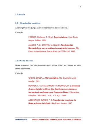 19
UUNNIIMMEESS VVIIRRTTUUAALL RREEGGRRAASS DDAA AABBNNTT PPAARRAA FFOORRMMAATTAAÇÇÃÃOO DDEE TTRRAABBAALLHHOOSS AACCAADDÊÊMMIICCOOSS
2.3 Autoria
2.3.1 Abreviações na autoria
Autor organizador: (Org); Autor coordenador da edição: (Coord.)
Exemplo:
FOSNOT, Catherine T. (Org.). Construtivismo. 3.ed. Porto
Alegre: ArtMed, 1998.
AMADIO, A. C.; DUARTE, M. (Coord.). Fundamentos
Biomecânicos para a análise do movimento humano. São
Paulo: Laboratório de Biomecânica da EEFE-USP, 1996.
2.3.2 Nome do autor
Nome composto, ou complementos como Júnior, Filho, etc, devem vir junto
com o sobrenome.
Exemplo:
CRUZ E SOUZA, J. Obra completa. Rio de Janeiro: José
Aguilar, 1961.
BENITES, L. C.; SOUZA NETO, S.; HUNGER, D. O processo
de constituição histórica das diretrizes curriculares na
formação de professores de Educação Física. Educação e
Pesquisa. São Paulo, v.34, n.2, ago. 2008 .
ASSUMPÇÃO JÚNIOR, F. B. Transtornos Invasivos do
Desenvolvimento Infantil. São Paulo: Lemos, 1997.
 