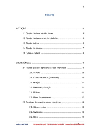 2
UUNNIIMMEESS VVIIRRTTUUAALL RREEGGRRAASS DDAA AABBNNTT PPAARRAA FFOORRMMAATTAAÇÇÃÃOO DDEE TTRRAABBAALLHHOOSS AACCAADDÊÊMMIICCOOSS
SUMÁRIO
1 CITAÇÃO ....................................................................................................... 4
1.1 Citação direta de até três linhas .................................................... 5
1.2 Citação direta com mais de três linhas .......................................... 5
1.3 Citação Indireta ............................................................................. 6
1.4 Citação de citação ......................................................................... 7
1.5 Notas de rodapé ............................................................................ 8
2 REFERÊNCIAS ............................................................................................. 9
2.1 Regras gerais de apresentação das referências ........................... 9
2.1.1 Autoria .......................................................................... 10
2.1.2 Título e subtítulo (se houver) ........................................ 12
2.1.3 Edição .......................................................................... 11
2.1.4 Local de publicação ..................................................... 11
2.1.5 Editora ......................................................................... 11
2.1.6 Data de publicação ....................................................... 12
2.2 Principais documentos e suas referências ................................... 13
2.2.1 Obras on-line ................................................................ 13
2.2.2 Wikipedia ...................................................................... 13
2.2.3 Livro .............................................................................. 14
 