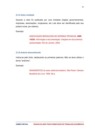 21
UUNNIIMMEESS VVIIRRTTUUAALL RREEGGRRAASS DDAA AABBNNTT PPAARRAA FFOORRMMAATTAAÇÇÃÃOO DDEE TTRRAABBAALLHHOOSS AACCAADDÊÊMMIICCOOSS
2.3.5 Autor entidade
Quando a obra foi publicada por uma entidade (órgãos governamentais,
empresas, associações, congressos, etc.) ela deve ser identificada pelo seu
próprio nome, por extenso.
Exemplo:
ASSOCIAÇÃO BRASILEIRA DE NORMAS TÉCNICAS. NBR
10520: informação e documentação: citações em documentos:
apresentação. Rio de Janeiro, 2002.
2.3.6 Autoria desconhecida
Indica-se pelo título, destacando as primeiras palavras. Não se deve utilizar o
termo “anônimo”.
Exemplo:
DIAGNÓSTICO do setor editorial brasileiro. São Paulo: Câmara
Brasileira do Livro, 1993. 64 p.
 