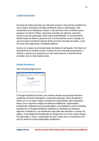 22
UUNNIIMMEESS VVIIRRTTUUAALL RREEGGRRAASS DDAA AABBNNTT PPAARRAA FFOORRMMAATTAAÇÇÃÃOO DDEE TTRRAABBAALLHHOOSS AACCAADDÊÊMMIICCOOSS
3 BASE DE DADOS
As bases de dados são sites que oferecem acesso a documentos acadêmicos,
como artigos, periódicos (revistas científicas), teses e dissertações. São
conhecidas como bibliotecas virtuais, e são as fontes mais confiáveis para a
pesquisa na internet. Nelas, você pode consultar por palavras, assuntos,
autores e ano de publicação, entre outras possibilidades. O funcionamento
destas bases de dados é parecido com o de buscadores como o Google, só
que as buscas acontecem apenas dentro do acervo da base de dados, o que
dá muito mais segurança e resultados efetivos.
Vamos ver a seguir as principais bases de dados em português. Para fazer um
levantamento do “estado da arte” na área em que você está pesquisando, e
verificar o quanto já se pesquisou ou não neste assunto, é imprescindível
consultar uma ou mais destas bases.
Google Acadêmico
http://scholar.google.com.br
O Google Acadêmico fornece uma maneira simples de pesquisar literatura
acadêmica de forma abrangente. Você pode pesquisar várias disciplinas e
fontes em um só lugar: artigos revisados por especialistas (peer-rewiewed),
teses, livros, resumos e artigos de editoras acadêmicas, organizações
profissionais, bibliotecas de pré-publicações, universidades e outras entidades
acadêmicas. O Google Acadêmico classifica os resultados de pesquisa
segundo a relevância, e as referências mais úteis são exibidas no começo da
página. A tecnologia de classificação do Google leva em conta o texto integral
de cada artigo, o autor, a publicação em que o artigo saiu e a freqüência com
que foi citado em outras publicações acadêmicas.
 