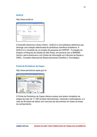 23
UUNNIIMMEESS VVIIRRTTUUAALL RREEGGRRAASS DDAA AABBNNTT PPAARRAA FFOORRMMAATTAAÇÇÃÃOO DDEE TTRRAABBAALLHHOOSS AACCAADDÊÊMMIICCOOSS
SciELO
http://www.scielo.br
A Scientific Electronic Library Online - SciELO é uma biblioteca eletrônica que
abrange uma coleção selecionada de periódicos científicos brasileiros. A
SciELO é o resultado de um projeto de pesquisa da FAPESP - Fundação de
Amparo à Pesquisa do Estado de São Paulo, em parceria com a BIREME -
Centro Latino-Americano e do Caribe de Informação em Ciências da Saúde e
CNPq - Conselho Nacional de Desenvolvimento Científico e Tecnológico.
Portal de Periódicos da Capes
http://www.periodicos.capes.gov.br
O Portal de Periódicos da Capes oferece acesso aos textos completos de
artigos de mais de 11.180 revistas internacionais, nacionais e estrangeiras, e a
mais de 90 bases de dados com resumos de documentos em todas as áreas
do conhecimento.
 