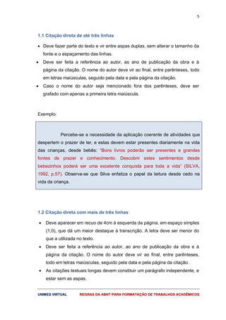 5
UUNNIIMMEESS VVIIRRTTUUAALL RREEGGRRAASS DDAA AABBNNTT PPAARRAA FFOORRMMAATTAAÇÇÃÃOO DDEE TTRRAABBAALLHHOOSS AACCAADDÊÊMMIICCOOSS
1.1 Citação direta de até três linhas
 Deve fazer parte do texto e vir entre aspas duplas, sem alterar o tamanho da
fonte e o espaçamento das linhas.
 Deve ser feita a referência ao autor, ao ano de publicação da obra e à
página da citação. O nome do autor deve vir ao final, entre parênteses, todo
em letras maiúsculas, seguido pela data e pela página da citação.
 Caso o nome do autor seja mencionado fora dos parênteses, deve ser
grafado com apenas a primeira letra maiúscula.
Exemplo:
Percebe-se a necessidade da aplicação coerente de atividades que
despertem o prazer de ler, e estas devem estar presentes diariamente na vida
das crianças, desde bebês: “Bons livros poderão ser presentes e grandes
fontes de prazer e conhecimento. Descobrir estes sentimentos desde
bebezinhos poderá ser uma excelente conquista para toda a vida” (SILVA,
1992, p.57). Observa-se que Silva enfatiza o papel da leitura desde cedo na
vida da criança.
1.2 Citação direta com mais de três linhas:
 Deve aparecer em recuo de 4cm à esquerda da página, em espaço simples
(1,0), que dá um maior destaque à transcrição. A letra deve ser menor do
que a utilizada no texto.
 Deve ser feita a referência ao autor, ao ano de publicação da obra e à
página da citação. O nome do autor deve vir ao final, entre parênteses,
todo em letras maiúsculas, seguido pela data e pela página da citação.
 As citações textuais longas devem constituir um parágrafo independente, e
estar sem as aspas.
 