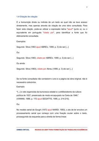 7
UUNNIIMMEESS VVIIRRTTUUAALL RREEGGRRAASS DDAA AABBNNTT PPAARRAA FFOORRMMAATTAAÇÇÃÃOO DDEE TTRRAABBAALLHHOOSS AACCAADDÊÊMMIICCOOSS
1.4 Citação de citação
É a transcrição direta ou indireta de um texto ao qual não se teve acesso
diretamente, mas apenas através da citação de uma obra consultada. Para
fazer esta citação, pode-se utilizar a expressão latina "apud" (junto a), ou o
equivalente em português "citado por", para identificar a fonte que foi
efetivamente consultada.
Exemplos:
Segundo Silva (1983 apud ABREU, 1999, p. 3) diz ser [...]
Ou:
Segundo Silva (1983, citado por ABREU, 1999, p. 3) diz ser [...]
Ou ainda:
Segundo Silva (1983), citado por Abreu (1999, p. 3) diz ser [...]
Se na fonte consultada não constarem o ano e a página da obra original, não é
necessário colocá-los.
Exemplo:
“[...] o viés organicista da burocracia estatal e o antiliberalismo da cultura
política de 1937, preservado de modo encapuçado na Carta de 1946.”
(VIANNA, 1986, p. 172 apud SEGATTO, 1995, p. 214-215).
Ou:
No modelo serial de Gough (1972 apud NARDI, 1993), o ato de ler envolve um
processamento serial que começa com uma fixação ocular sobre o texto,
prosseguindo da esquerda para a direita de forma linear.
 