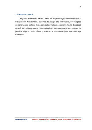 8
UUNNIIMMEESS VVIIRRTTUUAALL RREEGGRRAASS DDAA AABBNNTT PPAARRAA FFOORRMMAATTAAÇÇÃÃOO DDEE TTRRAABBAALLHHOOSS AACCAADDÊÊMMIICCOOSS
1.5 Notas de rodapé
Segundo a norma da ABNT - NBR 10520 (Informação e documentação –
Citações em documentos), as notas de rodapé são “indicações, observações
ou aditamentos ao texto feitos pelo autor, tradutor ou editor”. A nota de rodapé
deverá ser utilizada como nota explicativa, para complementar, explicar ou
justificar algo no texto. Deve prevalecer o bom senso para que não seja
excessiva.
 