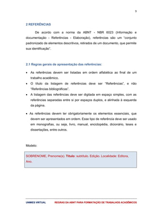 9
UUNNIIMMEESS VVIIRRTTUUAALL RREEGGRRAASS DDAA AABBNNTT PPAARRAA FFOORRMMAATTAAÇÇÃÃOO DDEE TTRRAABBAALLHHOOSS AACCAADDÊÊMMIICCOOSS
2 REFERÊNCIAS
De acordo com a norma da ABNT - NBR 6023 (Informação e
documentação - Referências - Elaboração), referências são um “conjunto
padronizado de elementos descritivos, retirados de um documento, que permite
sua identificação”.
2.1 Regras gerais de apresentação das referências:
 As referências devem ser listadas em ordem alfabética ao final de um
trabalho acadêmico.
 O título da listagem de referências deve ser “Referências”, e não
“Referências bibliográficas”.
 A listagem das referências deve ser digitada em espaço simples, com as
referências separadas entre si por espaços duplos, e alinhada à esquerda
da página.
 As referências devem ter obrigatoriamente os elementos essenciais, que
devem ser apresentados em ordem. Esse tipo de referência deve ser usado
em monografias, ou seja, livro, manual, enciclopédia, dicionário, teses e
dissertações, entre outros.
Modelo:
SOBRENOME, Prenome(s). Título: subtítulo. Edição. Localidade: Editora,
Ano.
 