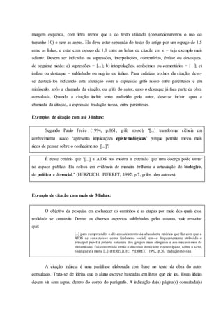 margem esquerda, com letra menor que a do texto utilizado (convencionaremos o uso do
tamanho 10) e sem as aspas. Ela deve estar separada do texto do artigo por um espaço de 1,5
entre as linhas, e estar com espaço de 1,0 entre as linhas da citação em si – veja exemplo mais
adiante. Devem ser indicadas as supressões, interpolações, comentários, ênfase ou destaques,
do seguinte modo: a) supressões = [...]; b) interpolações, acréscimos ou comentários = [ ]; c)
ênfase ou destaque = sublinhado ou negrito ou itálico. Para enfatizar trechos da citação, deve-
se destacá-los indicando esta alteração com a expressão grifo nosso entre parênteses e em
minúsculo, após a chamada da citação, ou grifo do autor, caso o destaque já faça parte da obra
consultada. Quando a citação incluir texto traduzido pelo autor, deve-se incluir, após a
chamada da citação, a expressão tradução nossa, entre parênteses.
Exemplos de citação com até 3 linhas:
Segundo Paulo Freire (1994, p.161, grifo nosso), "[...] transformar ciência em
conhecimento usado ‘apresenta implicações epistemológicas’ porque permite meios mais
ricos de pensar sobre o conhecimento [...]".
É neste cenário que "[...] a AIDS nos mostra a extensão que uma doença pode tomar
no espaço público. Ela coloca em evidência de maneira brilhante a articulação do biológico,
do político e do social." (HERZLICH; PIERRET, 1992, p.7, grifos dos autores).
Exemplo de citação com mais de 3 linhas:
O objetivo da pesquisa era esclarecer os caminhos e as etapas por meio dos quais essa
realidade se construiu. Dentre os diversos aspectos sublinhados pelas autoras, vale ressaltar
que:
[...] para compreender o desencadeamento da abundante retórica que fez com que a
AIDS se construísse como fenômeno social, tem-se frequentemente atribuído o
principal papel á própria natureza dos grupos mais atingidos e aos mecanismos de
transmissão. Foi construído então o discurso doravante estereotipado, sobre o sexo,
o sangue e a morte [...] (HERZLICH; PIERRET, 1992, p.30, tradução nossa).
A citação indireta é uma paráfrase elaborada com base no texto da obra do autor
consultado. Trata-se de ideias que o aluno escreve baseadas em livros que ele leu. Essas ideias
devem vir sem aspas, dentro do corpo do parágrafo. A indicação da(s) página(s) consultada(s)
 