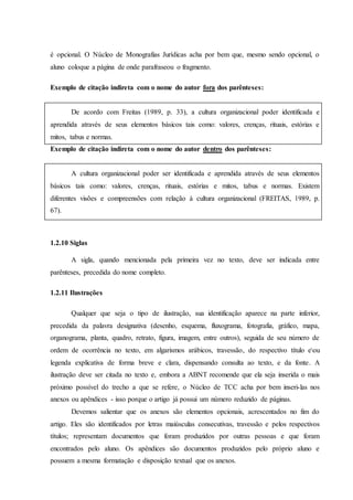 é opcional. O Núcleo de Monografias Jurídicas acha por bem que, mesmo sendo opcional, o
aluno coloque a página de onde parafraseou o fragmento.
Exemplo de citação indireta com o nome do autor fora dos parênteses:
De acordo com Freitas (1989, p. 33), a cultura organizacional poder identificada e
aprendida através de seus elementos básicos tais como: valores, crenças, rituais, estórias e
mitos, tabus e normas.
Exemplo de citação indireta com o nome do autor dentro dos parênteses:
A cultura organizacional poder ser identificada e aprendida através de seus elementos
básicos tais como: valores, crenças, rituais, estórias e mitos, tabus e normas. Existem
diferentes visões e compreensões com relação à cultura organizacional (FREITAS, 1989, p.
67).
1.2.10 Siglas
A sigla, quando mencionada pela primeira vez no texto, deve ser indicada entre
parênteses, precedida do nome completo.
1.2.11 Ilustrações
Qualquer que seja o tipo de ilustração, sua identificação aparece na parte inferior,
precedida da palavra designativa (desenho, esquema, fluxograma, fotografia, gráfico, mapa,
organograma, planta, quadro, retrato, figura, imagem, entre outros), seguida de seu número de
ordem de ocorrência no texto, em algarismos arábicos, travessão, do respectivo título eou
legenda explicativa de forma breve e clara, dispensando consulta ao texto, e da fonte. A
ilustração deve ser citada no texto e, embora a ABNT recomende que ela seja inserida o mais
próximo possível do trecho a que se refere, o Núcleo de TCC acha por bem inseri-las nos
anexos ou apêndices - isso porque o artigo já possui um número reduzido de páginas.
Devemos salientar que os anexos são elementos opcionais, acrescentados no fim do
artigo. Eles são identificados por letras maiúsculas consecutivas, travessão e pelos respectivos
títulos; representam documentos que foram produzidos por outras pessoas e que foram
encontrados pelo aluno. Os apêndices são documentos produzidos pelo próprio aluno e
possuem a mesma formatação e disposição textual que os anexos.
 