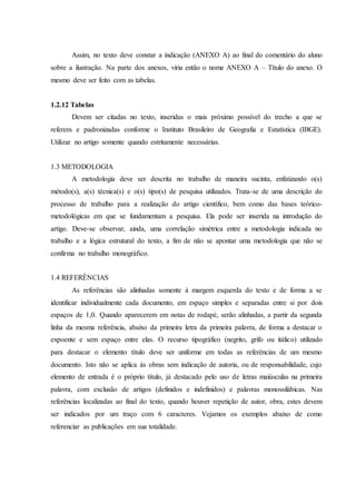 Assim, no texto deve constar a indicação (ANEXO A) ao final do comentário do aluno
sobre a ilustração. Na parte dos anexos, viria então o nome ANEXO A – Título do anexo. O
mesmo deve ser feito com as tabelas.
1.2.12 Tabelas
Devem ser citadas no texto, inseridas o mais próximo possível do trecho a que se
referem e padronizadas conforme o Instituto Brasileiro de Geografia e Estatística (IBGE).
Utilizar no artigo somente quando estritamente necessárias.
1.3 METODOLOGIA
A metodologia deve ser descrita no trabalho de maneira sucinta, enfatizando o(s)
método(s), a(s) técnica(s) e o(s) tipo(s) de pesquisa utilizados. Trata-se de uma descrição do
processo de trabalho para a realização do artigo científico, bem como das bases teórico-
metodológicas em que se fundamentam a pesquisa. Ela pode ser inserida na introdução do
artigo. Deve-se observar, ainda, uma correlação simétrica entre a metodologia indicada no
trabalho e a lógica estrutural do texto, a fim de não se apontar uma metodologia que não se
confirma no trabalho monográfico.
1.4 REFERÊNCIAS
As referências são alinhadas somente à margem esquerda do texto e de forma a se
identificar individualmente cada documento, em espaço simples e separadas entre si por dois
espaços de 1,0. Quando aparecerem em notas de rodapé, serão alinhadas, a partir da segunda
linha da mesma referência, abaixo da primeira letra da primeira palavra, de forma a destacar o
expoente e sem espaço entre elas. O recurso tipográfico (negrito, grifo ou itálico) utilizado
para destacar o elemento título deve ser uniforme em todas as referências de um mesmo
documento. Isto não se aplica às obras sem indicação de autoria, ou de responsabilidade, cujo
elemento de entrada é o próprio título, já destacado pelo uso de letras maiúsculas na primeira
palavra, com exclusão de artigos (definidos e indefinidos) e palavras monossilábicas. Nas
referências localizadas ao final do texto, quando houver repetição de autor, obra, estes devem
ser indicados por um traço com 6 caracteres. Vejamos os exemplos abaixo de como
referenciar as publicações em sua totalidade.
 