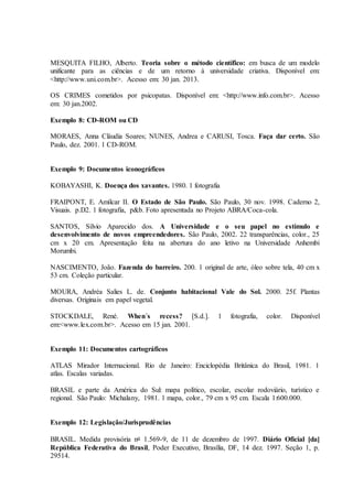 MESQUITA FILHO, Alberto. Teoria sobre o método científico: em busca de um modelo
unificante para as ciências e de um retorno à universidade criativa. Disponível em:
<http://www.uni.com.br>. Acesso em: 30 jan. 2013.
OS CRIMES cometidos por psicopatas. Disponível em: <http://www.info.com.br>. Acesso
em: 30 jan.2002.
Exemplo 8: CD-ROM ou CD
MORAES, Anna Cláudia Soares; NUNES, Andrea e CARUSI, Tosca. Faça dar certo. São
Paulo, dez. 2001. 1 CD-ROM.
Exemplo 9: Documentos iconográficos
KOBAYASHI, K. Doença dos xavantes. 1980. 1 fotografia
FRAIPONT, E. Amílcar II. O Estado de São Paulo. São Paulo, 30 nov. 1998. Caderno 2,
Visuais. p.D2. 1 fotografia, p&b. Foto apresentada no Projeto ABRA/Coca-cola.
SANTOS, Sílvio Aparecido dos. A Universidade e o seu papel no estímulo e
desenvolvimento de novos empreendedores. São Paulo, 2002. 22 transparências, color., 25
cm x 20 cm. Apresentação feita na abertura do ano letivo na Universidade Anhembi
Morumbi.
NASCIMENTO, João. Fazenda do barreiro. 200. 1 original de arte, óleo sobre tela, 40 cm x
53 cm. Coleção particular.
MOURA, Andréa Salies L. de. Conjunto habitacional Vale do Sol. 2000. 25f. Plantas
diversas. Originais em papel vegetal.
STOCKDALE, René. When´s recess? [S.d.]. 1 fotografia, color. Disponível
em:<www.lex.com.br>. Acesso em 15 jan. 2001.
Exemplo 11: Documentos cartográficos
ATLAS Mirador Internacional. Rio de Janeiro: Enciclopédia Britânica do Brasil, 1981. 1
atlas. Escalas variadas.
BRASIL e parte da América do Sul: mapa político, escolar, escolar rodoviário, turístico e
regional. São Paulo: Michalany, 1981. 1 mapa, color., 79 cm x 95 cm. Escala 1:600.000.
Exemplo 12: Legislação/Jurisprudências
BRASIL. Medida provisória no 1.569-9, de 11 de dezembro de 1997. Diário Oficial [da]
República Federativa do Brasil, Poder Executivo, Brasília, DF, 14 dez. 1997. Seção 1, p.
29514.
 